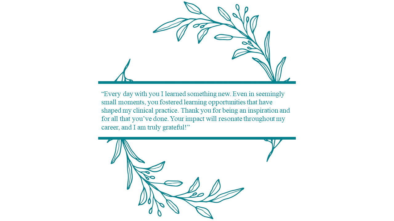 Thank an Educator program graphic that includes the following student quote: “Every day with you I learned something new. Even in seemingly small moments, you fostered learning opportunities that have shaped my clinical practice. Thank you for being an inspiration and for all that you’ve done. Your impact will resonate throughout my career, and I am truly grateful!”