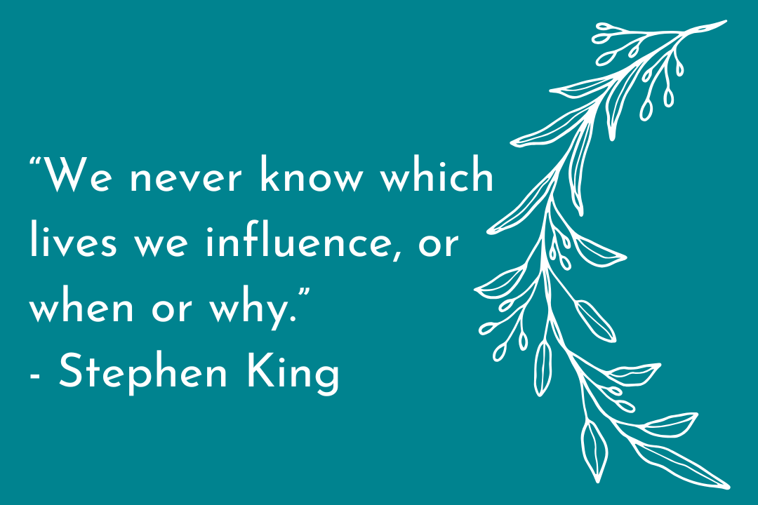 "We never know which lives we influence, or when or why." Stephen King